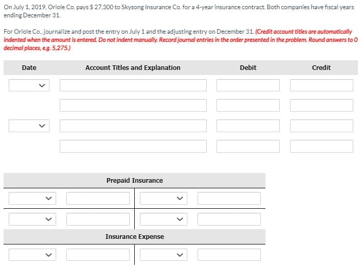 On July 1, 2019, Oriole Co. pays $ 27,300 to Skysong Insurance Co. for a 4-year insurance contract. Both companies have fiscal years
ending December 31.
For Oriole Co., journalize and post the entry on July 1 and the adjusting entry on December 31. (Credit account titles are automatically
indented when the amount is entered. Do not indent manually. Record journal entries in the order presented in the problem. Round answers to 0
decimal places, eg. 5,275.)
Date
Account Titles and Explanation
Debit
Credit
Prepaid Insurance
Insurance Expense
>
