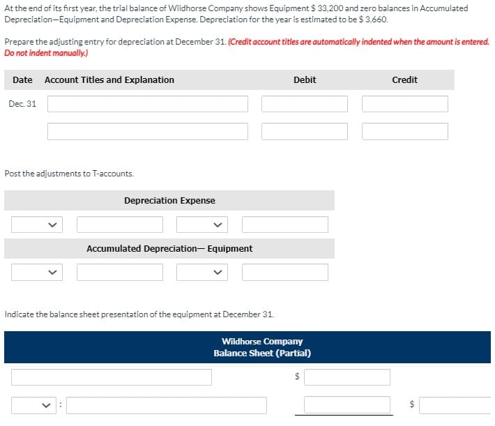 At the end of its first year, the trial balance of Wildhorse Company shows Equipment $ 33,200 and zero balances in Accumulated
Depreciation-Equipment and Depreciation Expense. Depreciation for the year is estimated to be $ 3,660.
Prepare the adjusting entry for depreciation at December 31. (Credit account titles are automatically indented when the amount is entered.
Do not indent manually.)
Date Account Titles and Explanation
Debit
Credit
Dec. 31
Post the adjustments to T-accounts.
Depreciation Expense
Accumulated Depreciation- Equipment
Indicate the balance sheet presentation of the equipment at December 31.
Wildhorse Company
Balance Sheet (Partial)
24
%24
