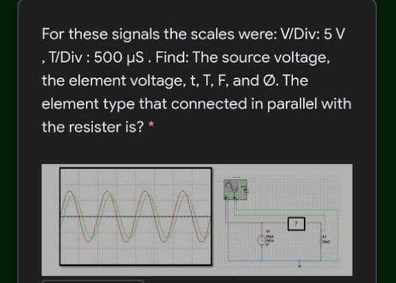 For these signals the scales were: V/Div: 5 V
, T/Div : 500 us. Find: The source voltage,
the element voltage, t, T, F, and Ø. The
element type that connected in parallel with
the resister is? *
