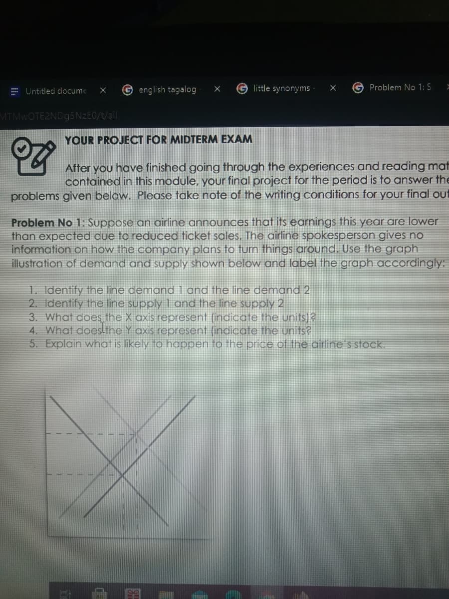 = Untitled docume
english tagalog
little synonyms
G Problem No 1: S
MTMWOTE2ND95NZEO/t/all
YOUR PROJECT FOR MIDTERM EXAM
After you have finished going through the experiences and reading mat
contained in this module, your final project for the period is to answer the
problems given below. Please take note of the writing conditions for your final out
Problem No 1: Suppose an airline announces that its earnings this year are lower
than expected due to reduced ticket sales. The airline spokesperson gives no
information on how the company plans to turn things around. Use the graph
illustration of demand and supply shown below and label the graph accordingly:
1. Identify the line demand1 and the line demand 2
2. Identify the line supply 1 and the line supply 2
3. What does the X axis represent (indicate the units)2
4. What does the Y axis represent (indicate the units?
5. Explain what is likely to happen to the price of the airline's stock.
