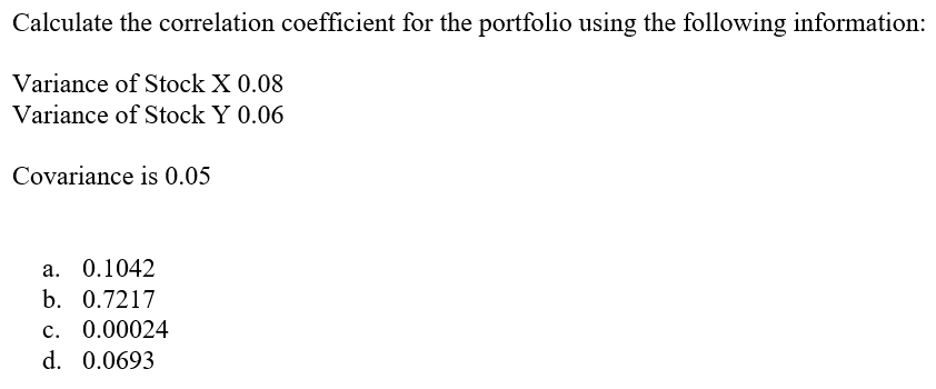 Calculate the correlation coefficient for the portfolio using the following information:
Variance of Stock X 0.08
Variance of Stock Y 0.06
Covariance is 0.05
a. 0.1042
b. 0.7217
c. 0.00024
d. 0.0693
