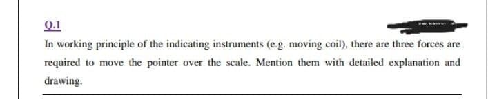 Q.1
In working principle of the indicating instruments (e.g. moving coil), there are three forces are
required to move the pointer over the scale. Mention them with detailed explanation and
drawing.
