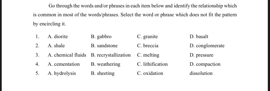 Go through the words and/or phrases in each item below and identify the relationship which
is common in most of the words/phrases. Select the word or phrase which does not fit the pattern
by encircling it.
1.
A. diorite
B. gabbro
C. granite
D. basalt
2.
A. shale
B. sandstone
C. breccia
D. conglomerate
3.
A. chemical fluids B. recrystallization
C. melting
D. pressure
4.
A. cementation
B. weathering
C. lithification
D. compaction
5.
A. hydrolysis
B. sheeting
C. oxidation
dissolution
