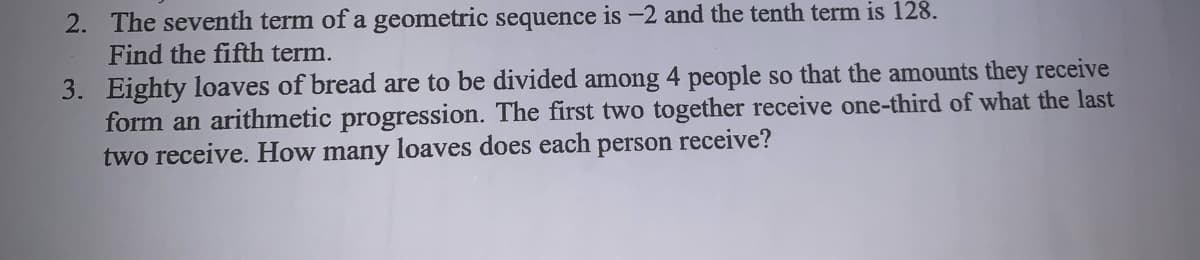 2. The seventh term of a geometric sequence is -2 and the tenth term is 128.
Find the fifth term.
3. Eighty loaves of bread are to be divided among 4 people so that the amounts they receive
form an arithmetic progression. The first two together receive one-third of what the last
two receive. How many loaves does each
person
receive?
