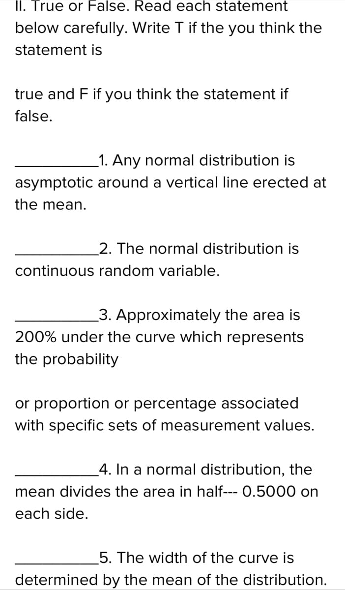 II. True or False. Read each statement
below carefully. Write T if the you think the
statement is
true and F if you think the statement if
false.
_1. Any normal distribution is
asymptotic around a vertical line erected at
the mean.
2. The normal distribution is
continuous random variable.
3. Approximately the area is
200% under the curve which represents
the probability
or proportion or percentage associated
with specific sets of measurement values.
_4. In a normal distribution, the
mean divides the area in half--- 0.5000 on
each side.
5. The width of the curve is
determined by the mean of the distribution.
