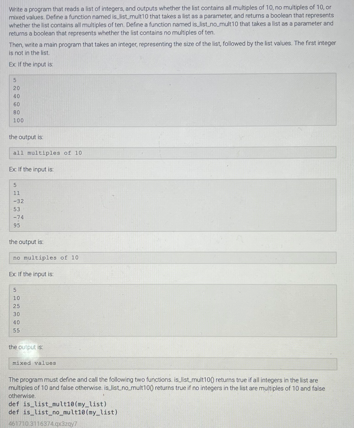 Write a program that reads a list of integers, and outputs whether the list contains all multiples of 10, no multiples of 10, or
mixed values. Define a function named is_list_mult10 that takes a list as a parameter, and returns a boolean that represents
whether the list contains all multiples of ten. Define a function named is_list_no_mult10 that takes a list as a parameter and
returns a boolean that represents whether the list contains no multiples of ten.
Then, write a main program that takes an integer, representing the size of the list, followed by the list values. The first integer
is not in the list.
Ex: If the input is:
5
20
40
60
80
100
the output is:
all multiples of 10
Ex: If the input is:
5
11
-32
53
-74
95
the output is:
no multiples of 10
Ex: If the input is:
512345
10
SOOSO
25
30
40
55
the output is:
mixed values
The program must define and call the following two functions. is_list_mult100 returns true if all integers in the list are
multiples of 10 and false otherwise. is_list_no_mult100 returns true if no integers in the list are multiples of 10 and false
otherwise.
def is_list_mult10 (my_list)
def is_list_no_mult10 (my_list)
461710.3116374.qx3zqy7