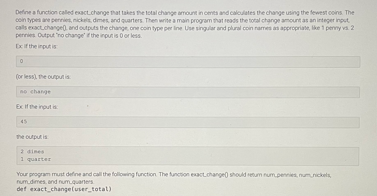 Define a function called exact_change that takes the total change amount in cents and calculates the change using the fewest coins. The
coin types are pennies, nickels, dimes, and quarters. Then write a main program that reads the total change amount as an integer input,
calls exact change(), and outputs the change, one coin type per line. Use singular and plural coin names as appropriate, like 1 penny vs. 2
pennies. Output "no change" if the input is 0 or less.
Ex: If the input is:
0
(or less), the output is:
no change
Ex: If the input is:
45
the output is:
2 dimes
1 quarter
Your program must define and call the following function. The function exact_change() should return num_pennies, num_nickels,
num_dimes, and num_quarters.
def exact_change (user_total)