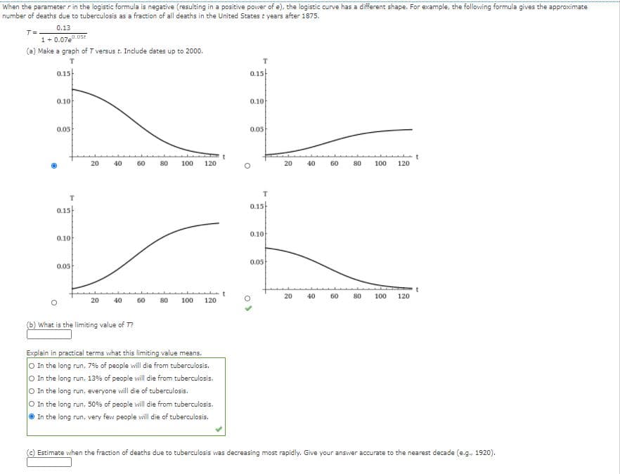 When the parameter r in the logistic formula is negative (resulting in a positive power of e), the logistic curve has a different shape. For example, the following formula gives the approximate
number of deaths due to tuberculosis as a fraction
all deaths in the United States t years after 1875.
0.13
T=
1+ 0.07e.05t
(a) Make a graph of T versus t. Include dates up to 2000.
T.
0.15
0.15
0.10
0.10
0.05
0.05
20
40
60
80
100
120
20
40
60
80
100
120
0.15
0.15
0.10
0.10
0.05
0.05
20
40
60
80
100
120
20
40
60
80
100
120
(b) What is the limiting value of T?
Explain in practical terms what this limiting value means.
O In the long run, 7% of people will die from tuberculosis.
O In the long run, 13% of people will die from tuberculosis.
O In the long run, everyone will die of tuberculosis.
O In the long run, 50% of people will die from tuberculosis.
O In the long run, very few people will die of tuberculosis.
() Estimate when the fraction of deaths due to tuberculosis was decreasing most rapidly. Give your answer accurate to the nearest decade (e.g., 1920).
