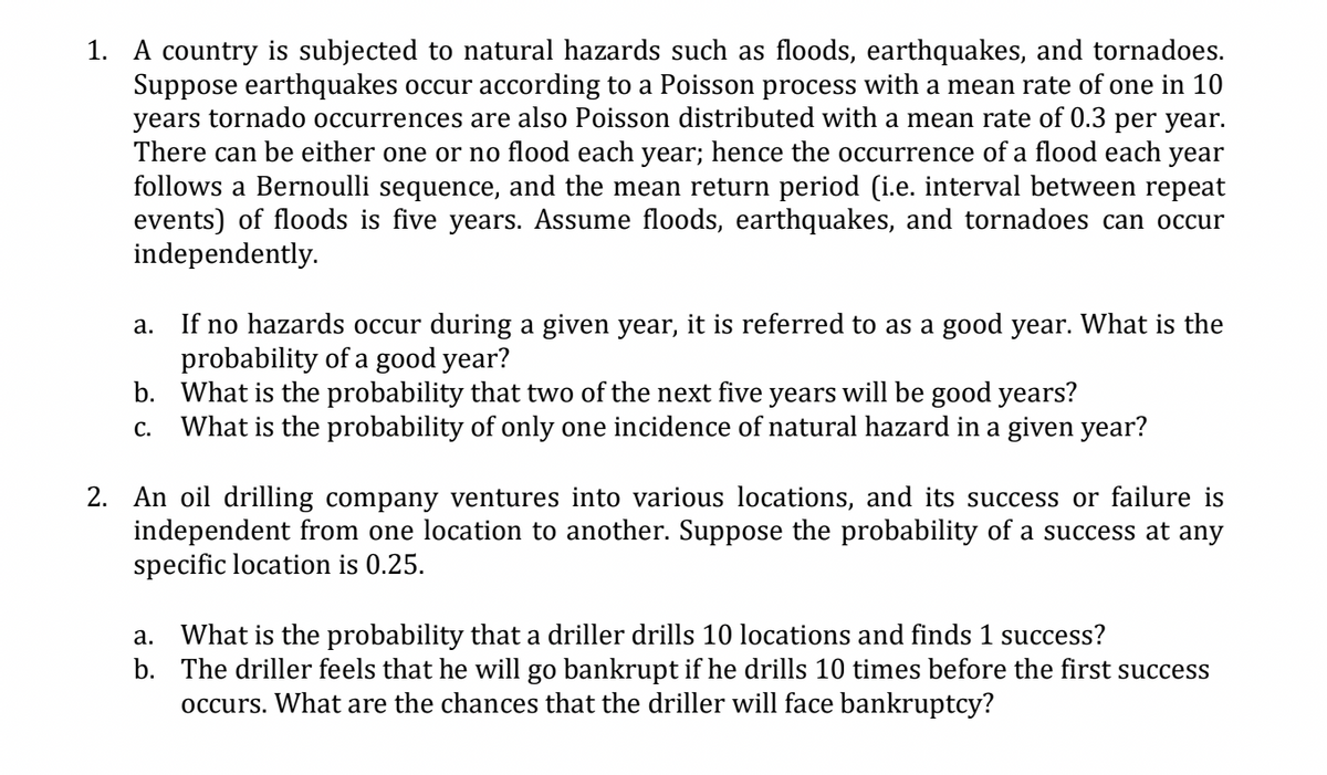 1. A country is subjected to natural hazards such as floods, earthquakes, and tornadoes.
Suppose earthquakes occur according to a Poisson process with a mean rate of one in 10
years tornado occurrences are also Poisson distributed with a mean rate of 0.3 per year.
There can be either one or no flood each year; hence the occurrence of a flood each year
follows a Bernoulli sequence, and the mean return period (i.e. interval between repeat
events) of floods is five years. Assume floods, earthquakes, and tornadoes can occur
independently.
a.
If no hazards occur during a given year, it is referred to as a good year. What is the
probability of a good year?
b.
What is the probability that two of the next five years will be good years?
C. What is the probability of only one incidence of natural hazard in a given year?
2. An oil drilling company ventures into various locations, and its success or failure is
independent from one location to another. Suppose the probability of a success at any
specific location is 0.25.
a. What is the probability that a driller drills 10 locations and finds 1 success?
b. The driller feels that he will go bankrupt if he drills 10 times before the first success
occurs. What are the chances that the driller will face bankruptcy?