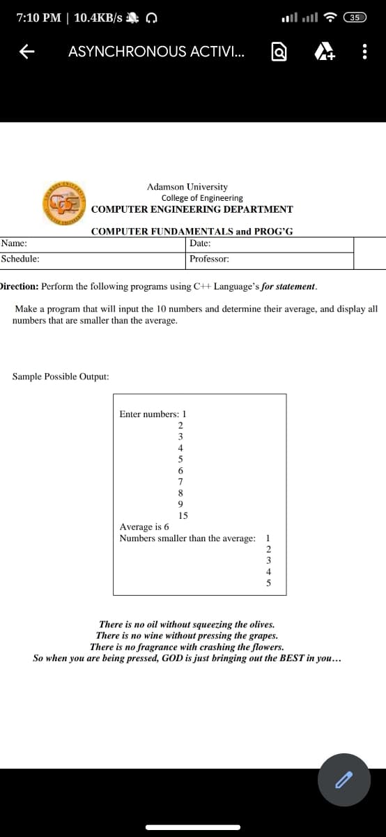 7:10 PM | 10.4KB/s Q
35
ASYNCHRONOUS ACTIVI..
Adamson University
College of Engineering
COMPUTER ENGINEERING DEPARTMENT
COMPUTER FUNDAMENTALS and PROG'G
Name:
Date:
Schedule:
Professor:
Direction: Perform the following programs using C++ Language's for statement.
Make a program that will input the 10 numbers and determine their average, and display all
numbers that are smaller than the average.
Sample Possible Output:
Enter numbers: 1
8
15
Average is 6
Numbers smaller than the average: 1
2
3
5
There is no oil without squeezing the olives.
There is no wine without pressing the grapes.
There is no fragrance with crashing the flowers.
So when you are being pressed, GOD is just bringing out the BEST in you..
