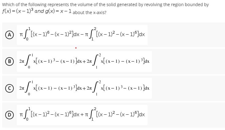 Which of the following represents the volume of the solid generated by revolving the region bounded by
f(x)=(x-1)³ and g(x)=x-1 about the x-axis?
₂2
A πS [(x - 1)6 - (x - 1)²]dx - π [(x − 1)² - (x - 1)º]dx
T
1
℗ 2x S x [(x-1) ³ - (x - 1)]dx + 2π
B
*²x[(x-1)-(x-1) ³]dx
0
1
1
2
2π
x ["'x[(x− 1) - (x− 1) ³]dx + 2x [*³x[(x− 1) ³ – (x− 1) ]dx
0
1
₂1
2
℗ ₁²[(x - 1)² - (x - 1)³]dx + ²[(x − 1)² - (x − 1)º]dx
π