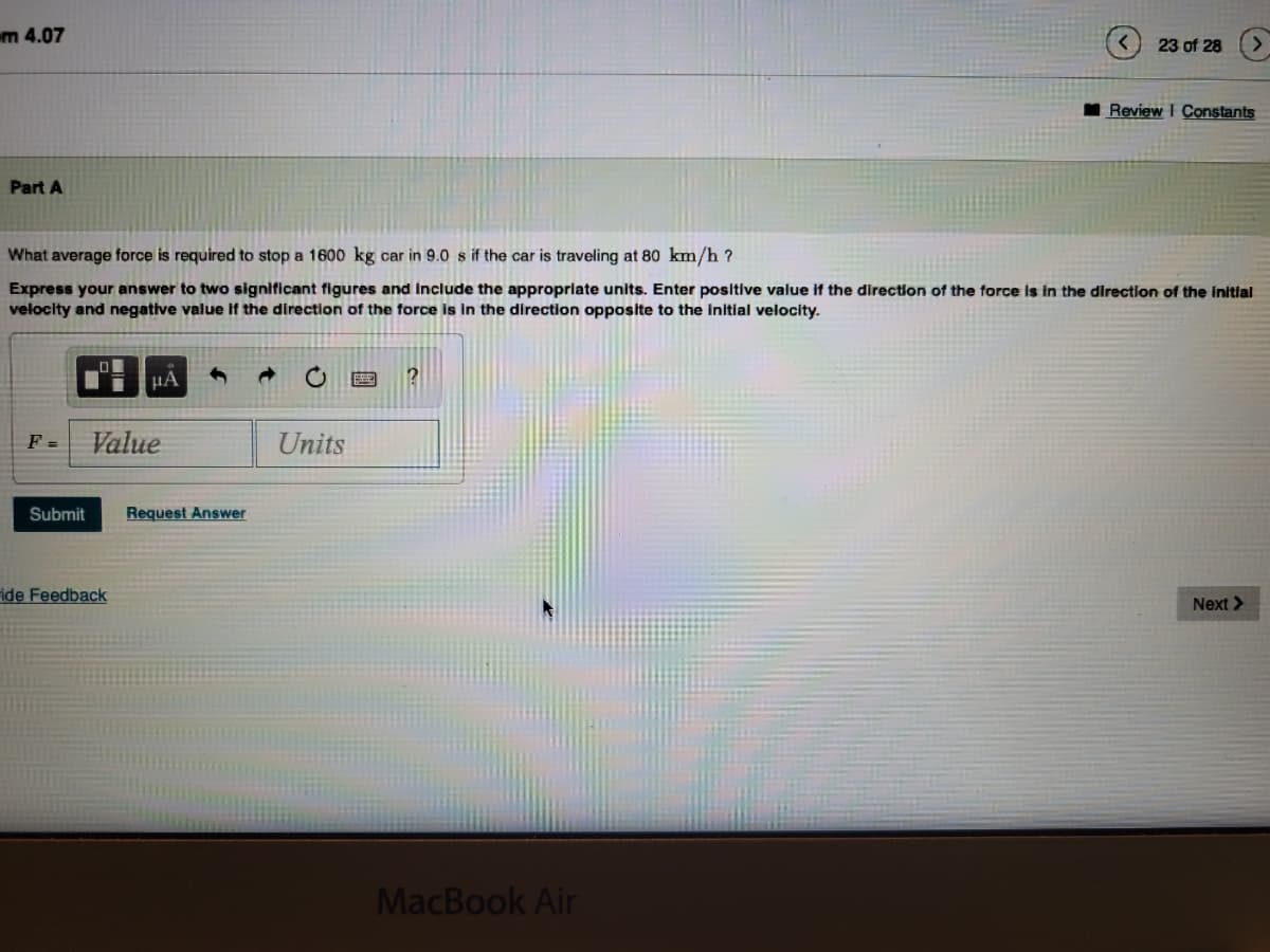m 4.07
Part A
F=
What average force is required to stop a 1600 kg car in 9.0 s if the car is traveling at 80 km/h?
Express your answer to two significant figures and include the appropriate units. Enter positive value if the direction of the force is in the direction of the initial
velocity and negative value if the direction of the force is in the direction opposite to the initial velocity.
| MA
Value
Submit Request Answer
ide Feedback
Units
?
23 of 28
MacBook Air
Review I Constants
Next >
