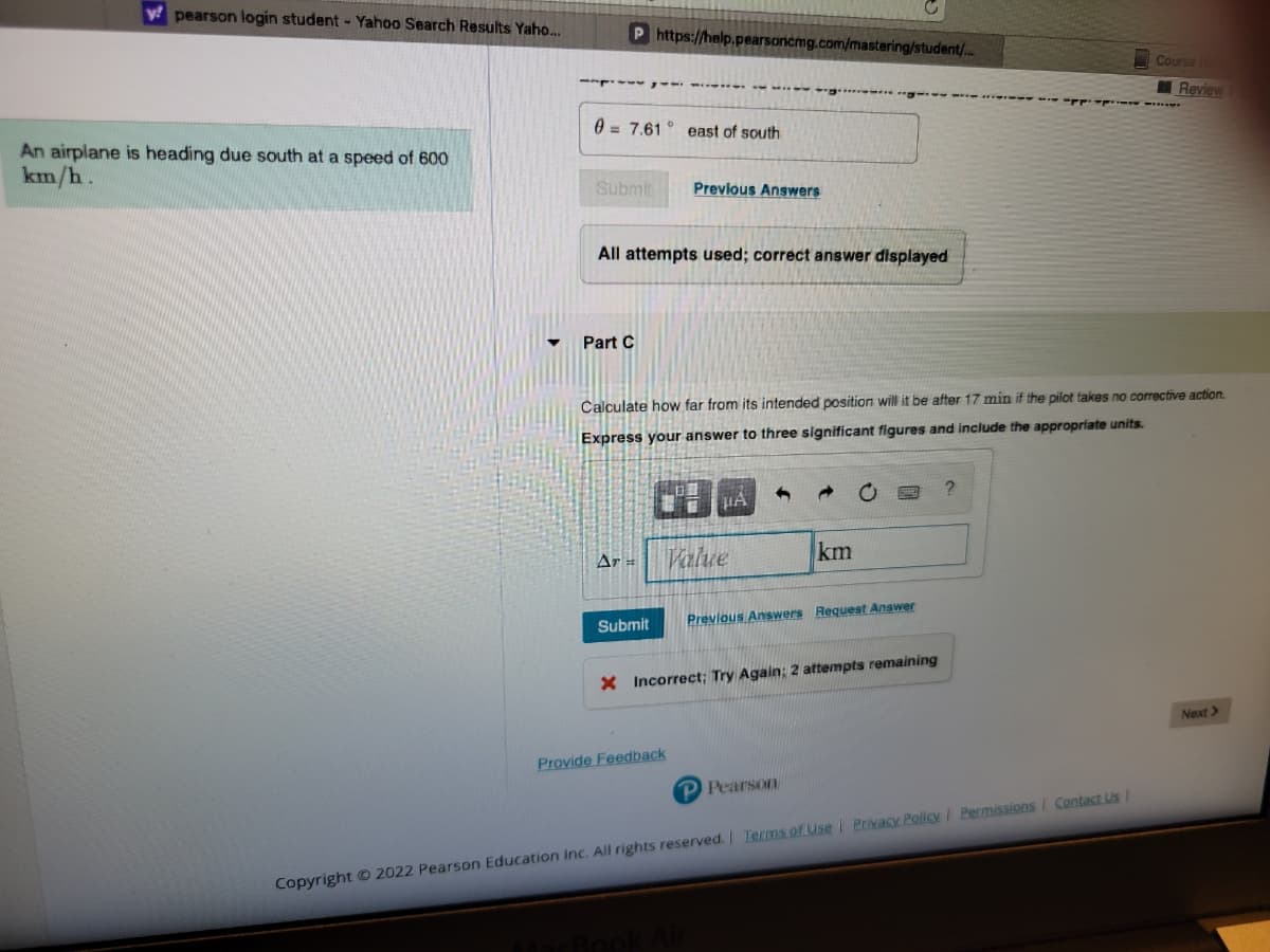 w pearson login student - Yahoo Search Results Yaho...
An airplane is heading due south at a speed of 600
km/h.
P https://help.pearsoncmg.com/mastering/student/...
07.61 east of south
Submit
All attempts used; correct answer displayed
Part C
Ar =
Previous Answers
Submit
Calculate how far from its intended position will it be after 17 min if the pilot takes no corrective action.
Express your answer to three significant figures and include the appropriate units.
Provide Feedback
μA
Value
km
Previous Answers Request Answer
X Incorrect; Try Again: 2 attempts remaining
P Pearson
?
Course H
Review
CAPPLY.
Copyright © 2022 Pearson Education Inc. All rights reserved. | Terms of Use | Privacy Policy | Permissions Contact Us /
Next >