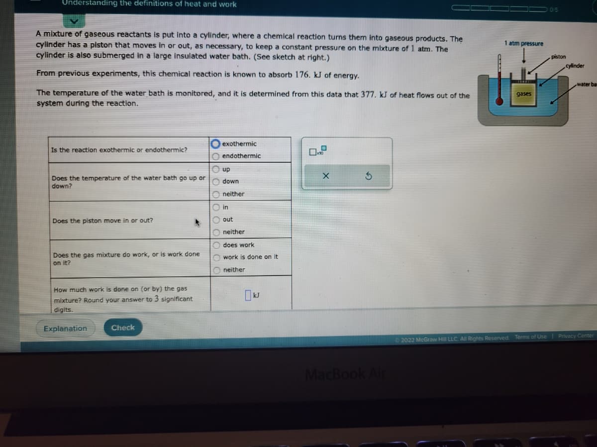 Understanding the definitions of heat and work
A mixture of gaseous reactants is put into a cylinder, where a chemical reaction turns them into gaseous products. The
cylinder has a piston that moves in or out, as necessary, to keep a constant pressure on the mixture of 1 atm. The
cylinder is also submerged in a large insulated water bath. (See sketch at right.)
From previous experiments, this chemical reaction is known to absorb 176. kJ of energy.
The temperature of the water bath is monitored, and it is determined from this data that 377. kJ of heat flows out of the
system during the reaction.
Is the reaction exothermic or endothermic?
Does the temperature of the water bath go up or
down?
Does the piston move in or out?
Does the gas mixture do work, or is work done
on it?
How much work is done on (or by) the gas
mixture? Round your answer to 3 significant
digits.
Explanation
Check
exothermic
endothermic
up
down
Oneither
in
out
Oneither
does work
work is done on it
neither
KJ
X
MacBook Air
1 atm pressure
gases
piston
cylinder
water ba
2022 McGraw Hill LLC. All Rights Reserved. Terms of Use | Privacy Center