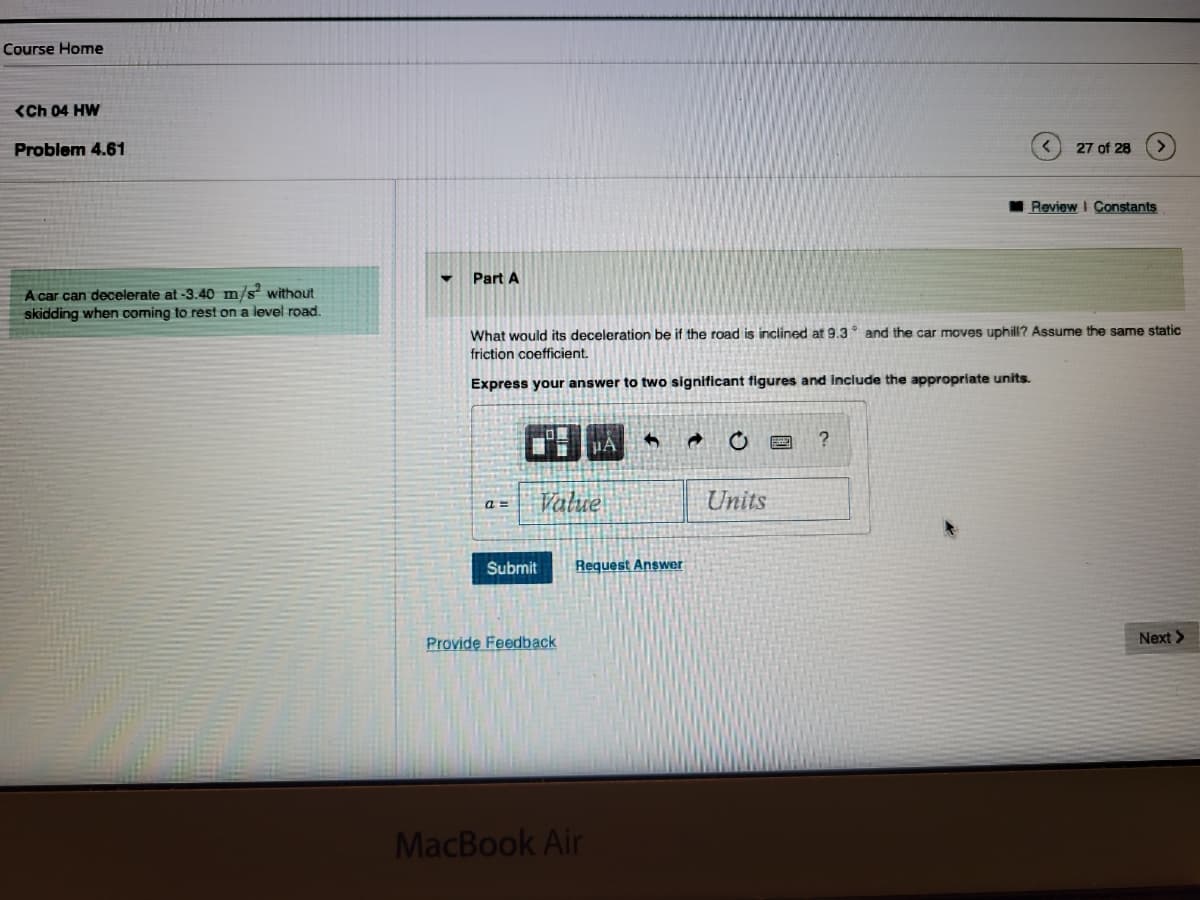 Course Home
(Ch 04 HW
Problem 4.61
A car can decelerate at -3.40 m/s² without
skidding when coming to rest on a level road.
Part A
a=
What would its deceleration be if the road is inclined at 9.3 and the car moves uphill? Assume the same static
friction coefficient.
Express your answer to two significant figures and include the appropriate units.
Submit
Value
Provide Feedback
PA
Request Answer
MacBook Air
→
Units
27 of 28
?
Review I Constants
Next >>