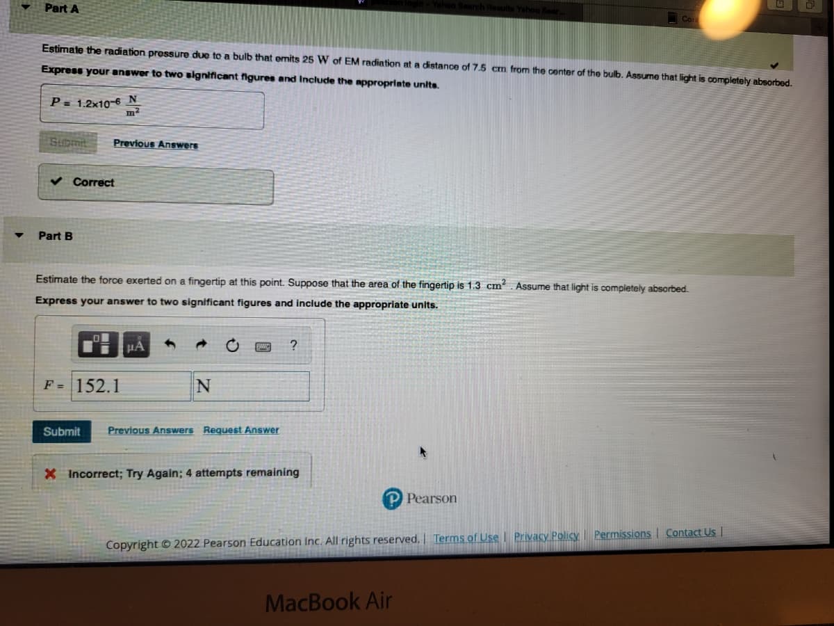 Part A
Estimate the radiation pressure due to a bulb that emits 25 W of EM radiation at a distance of 7.5 cm from the center of the bulb. Assume that light is completely absorbed.
Express your answer to two significant figures and Include the appropriate units.
P= 1.2x10-6 N
m²
Submit
Part B
Previous Answers
Correct
Estimate the force exerted on a fingertip at this point. Suppose that the area of the fingertip is 1.3 cm². Assume that light is completely absorbed.
Express your answer to two significant figures and include the appropriate units.
F = 152.1
μA
N
Submit Previous Answers Request Answer
?
- Yahoo Search Results Yahoo Sear,
X Incorrect; Try Again; 4 attempts remaining
MacBook Air
Pearson
Copyright © 2022 Pearson Education Inc. All rights reserved. | Terms of Use | Privacy Policy
Permissions Contact Us |