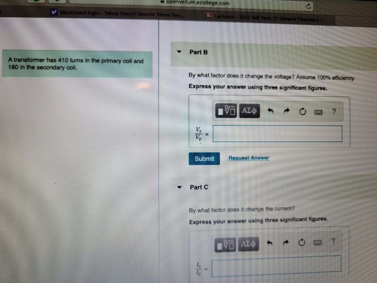 openvellum.ecollege.com
y blackboard login - Yahoo Search Results Yahoo Sea...
A transformer has 410 turns in the primary coil and
180 in the secondary coil.
Part B
By what factor does it change the voltage? Assume 100% efficiency.
Express your answer using three significant figures.
ΜΠΑΣΦ
Submit
Part C
Lectures-2022 Fall Term (1) General Chemistry I...
44
By what factor does it change the current?
Express your answer using three significant figures.
#
Request Answer
AEO 4
?