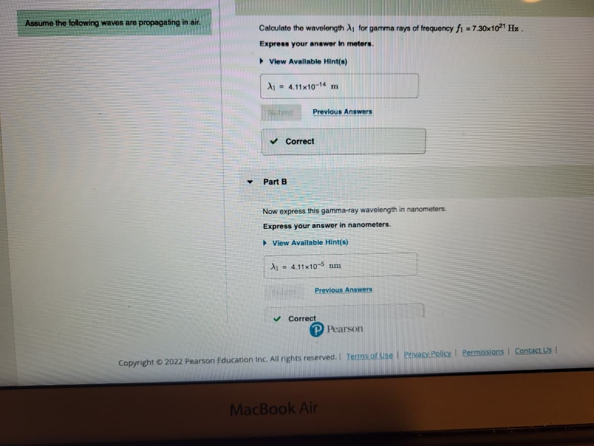 Assume the following waves are propagating in air.
Calculate the wavelength A₁ for gamma rays of frequency f1 = 7.30x10²¹ Hz.
Express your answer in meters.
► View Available Hint(s)
A₁ 4.11x10-14 m
Submit
✓ Correct
Part B
Previous Answers
Now express this gamma-ray wavelength in nanometers.
Express your answer in nanometers.
► View Available Hint(s)
A₁4.11x10-5 nm
Subre
✓
Previous Answers
Correct
P Pearson
Copyright © 2022 Pearson Education Inc. All rights reserved. | Terms of Use | Privacy Policy | Permissions | Contact Us |
MacBook Air