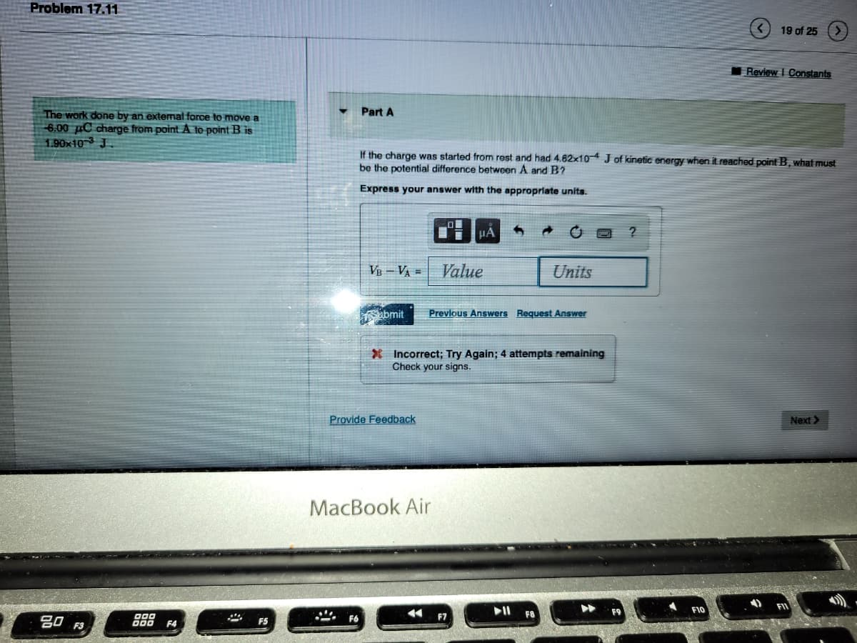 Problem 17.11
The work done by an external force to move a
6.00 C charge from point A to point B is
1.90x103 J
20 F3
DOD
000 F4
Part A
F6
VB - V₁ =
If the charge was started from rest and had 4.82x10-4 J of kinetic energy when it reached point B, what must
be the potential difference between A and B?
Express your answer with the appropriate units.
abmit
Provide Feedback
MacBook Air
4
O
μA
Value
X Incorrect; Try Again; 4 attempts remaining
Check your signs.
Previous Answers Request Answer
F7
Units
F8
?
19 of 25
F10
Review I Constants
Next >