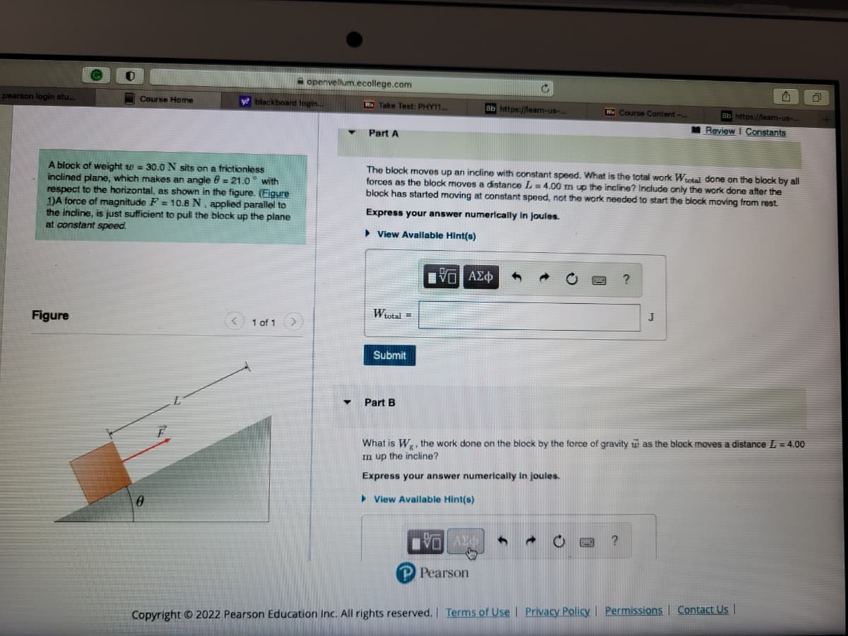 pearson login stu...
Course Home
Figure
w
A block of weight = 30.0 N sits on a frictionless
inclined plane, which makes an angle = 21.0 with
respect to the horizontal, as shown in the figure. (Figure
1)A force of magnitude F= 10.8 N, applied parallel to
the incline, is just sufficient to pull the block up the plane
at constant speed.
0
blackboard login...
openvellum.ecollege.com
1 of 1
RD Take Test: PHY11...
Part A
Wtotal =
Submit
▼ Part B
The block moves up an incline with constant speed. What is the total work Wtotal done on the block by all
forces as the block moves a distance L= 4.00 m up the incline? Include only the work done after the
block has started moving at constant speed, not the work needed to start the block moving from rest.
Express your answer numerically in joules.
View Available Hint(s)
|VE ΑΣΦ
— ΑΣΦ
ab https://leam-us-.
VO
C
Pearson
1
Hi Course Content-...
SWE
What is Wg, the work done on the block by the force of gravity was the block moves a distance L = 4.00
m up the incline?
Express your answer numerically in joules.
View Available Hint(s)
?
E ?
J
4
Bb https://learn-us-...
Review I Constants
Copyright © 2022 Pearson Education Inc. All rights reserved. | Terms of Use | Privacy Policy | Permissions Contact Us |
O