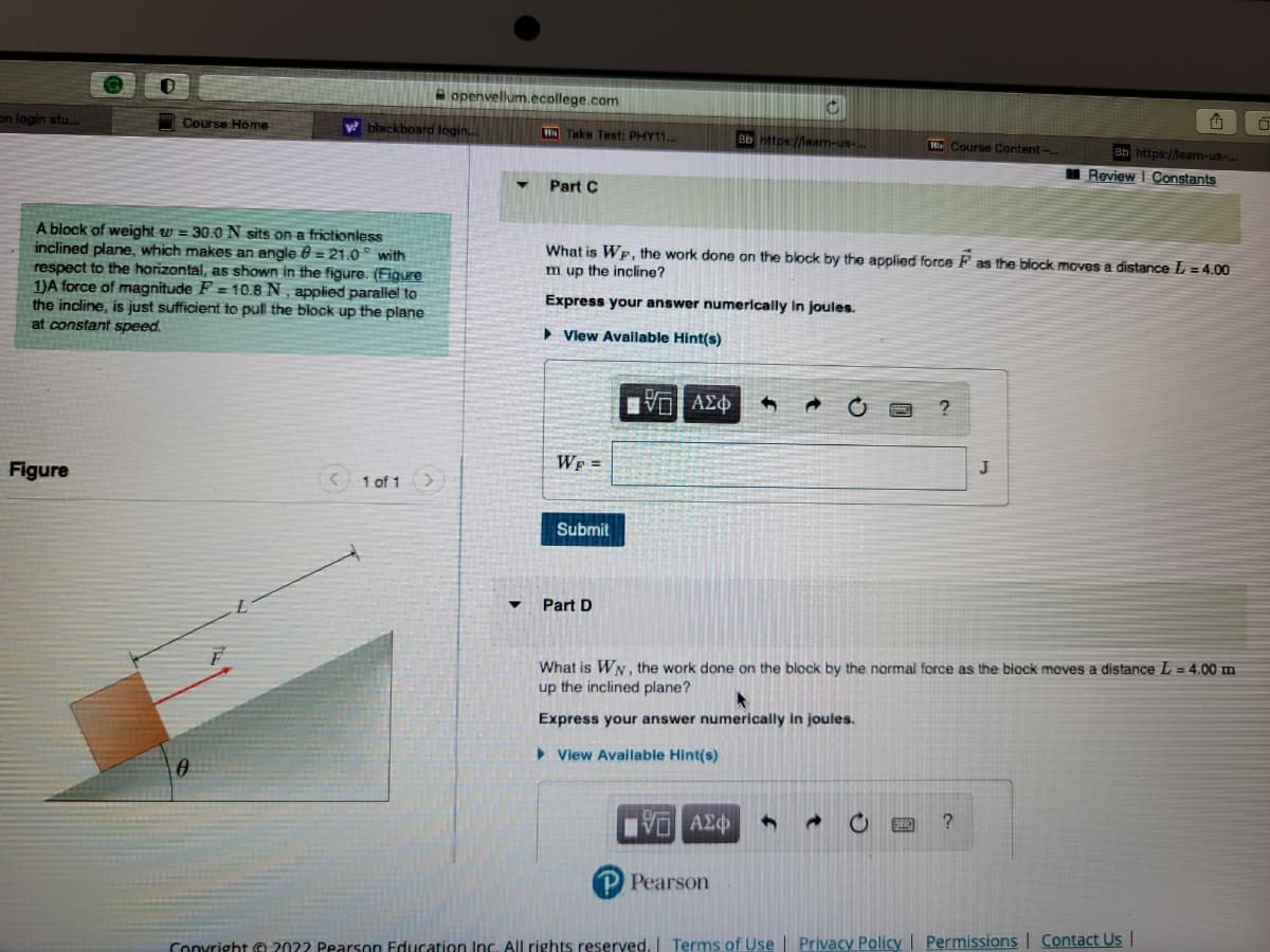 on login stu....
0
Figure
Course Home
y
A block of weight = 30.0 N sits on a frictionless
inclined plane, which makes an angle = 21.0° with
respect to the horizontal, as shown in the figure. (Figure
1)A force of magnitude F= 10.8 N, applied parallel to
the incline, is just sufficient to pull the block up the plane
at constant speed.
0
blackboard login...
openvellum.ecollege.com
<1 of 1
▼
HN Take Test: PHY11...
Part C
WF =
Submit
▼ Part D
[VD ΑΣΦ
What is Wp, the work done on the block by the applied force F as the block moves a distance L = 4.00
m up the incline?
Express your answer numerically in joules.
View Available Hint(s)
C
Bb https://learn-us-...
ΑΣΦ 4
P Pearson
P
Course Content-
?
BRAC
What is WN, the work done on the block by the normal force as the block moves a distance L = 4.00 m
up the inclined plane?
Express your answer numerically in joules.
► View Available Hint(s)
J
?
G
3b https://learn-us-...
Review | Constants
Copyright © 20?? Pearson Education Inc. All rights reserved. | Terms of Use | Privacy Policy | Permissions | Contact Us |