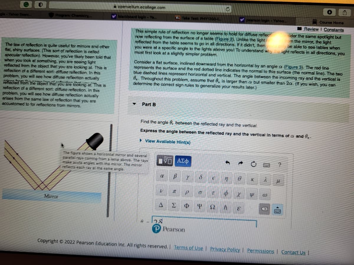 gle - Yahoo Searc...
Program: Chemistry,...
The law of reflection is quite useful for mirrors and other
flat, shiny surfaces. (This sort of reflection is called
specular reflection). However, you've likely been told that
when you look at something, you are seeing light
reflected from the object that you are looking at. This is
reflection of a different sort: diffuse reflection. In this
problem, you will see how diffuse reflection actually
reflected from the object that you are looking at. This is
reflection of a different sort: diffuse reflection. In this
problem, you will see how diffuse reflection actually
arises from the same law of reflection that you are
accustomed to for reflections from mirrors.
Mirror
openvellum.ecollege.com
w blackboard login - Ya...
Course Home
Review I Constants
This simple rule of reflection no longer seems to hold for diffuse reflect
now reflecting from the surface of a table (Figure 2). Unlike the light
sider the same spotlight but
reflected from the table seems to go in all directions. If it didn't, then your
rom the mirror, the light
you were at a specific angle to the lights above you! To understand why the light reflects in all directions, you
only be able to see tables when
must first look at a slightly simpler problem.
Part B
Consider a flat surface, inclined downward from the horizontal by an angle a (Figure 3). The red line
represents the surface and the red dotted line indicates the normal to this surface (the normal line). The two
blue dashed lines represent horizontal and vertical. The angle between the incoming ray and the vertical is
8. Throughout this problem, assume that is larger than a but smaller than 2a. (If you wish, you can
determine the correct sign rules to generalize your results later.)
The figure shows a horizontal mirror and several
parallel rays coming from a lamp above. The rays
make acute angies with the mirror. The mirror
reflects each ray at the same angle.
α
Find the angle, between the reflected ray and the vertical.
Express the angle between the reflected ray and the vertical in terms of
▸ View Available Hint(s)
V
No Take Test: PHY1200-
A
9-128
Π ΑΣΦ
B Y
I
Σ
Р
Ф
Pearson
8
0
C
€
T
y pearson login - Yahoo...
Y S2
" 0
Ф
h &
X
K λ
y @
X
?
μ
and 0₂.
Copyright © 2022 Pearson Education Inc. All rights reserved. | Terms of Use | Privacy Policy | Permissions | Contact Us |