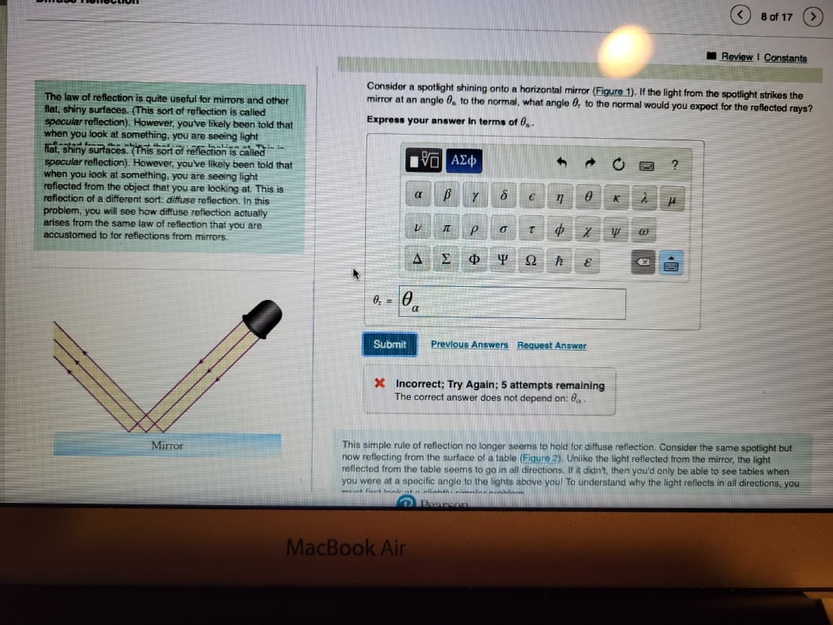 The law of reflection is quite useful for mirrors and other
flat, shiny surfaces. (This sort of reflection is called
specular reflection). However, you've likely been told that
when you look at something, you are seeing light
flat, shiny surfaces. (This sort of reflection is called
specular reflection). However, you've likely been told that
when you look at something, you are seeing light
reflected from the object that you are looking at. This is
reflection of a different sort: diffuse reflection. In this
problem, you will see how diffuse reflection actually
arises from the same law of reflection that you are
accustomed to for reflections from mirrors.
Mirror
Submit
Consider a spotlight shining onto a horizontal mirror (Figure 1). If the light from the spotlight strikes the
mirror at an angle 0 to the normal, what angle , to the normal would you expect for the reflected rays?
Express your answer in terms of 0.
VE ΑΣΦ
α
V
MacBook Air
A
T
Y
P
Σ Φ
n 0
$
y Ω ħ
6 €
0
T
X
ε
Previous Answers Request Answer
* Incorrect; Try Again; 5 attempts remaining
The correct answer does not depend on: a.
K
w
@
X
?
8 of 17
H
Review I Constants
This simple rule of reflection no longer seems to hold for diffuse reflection. Consider the same spotlight but
now reflecting from the surface of a table (Figure 2). Unlike the light reflected from the mirror, the light
reflected from the table seems to go in all directions. If it didn't, then you'd only be able to see tables when
you were at a specific angle to the lights above you! To understand why the light reflects in all directions, you
met fient look at a slighth. nimalar
Pearson