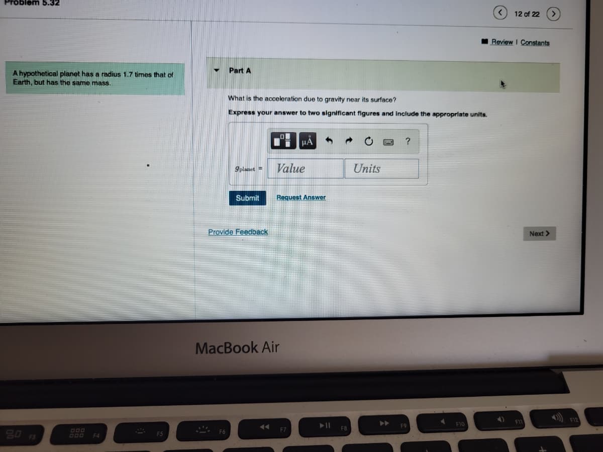 Problem 5.32
A hypothetical planet has a radius 1.7 times that of
Earth, but has the same mass.
F3
DOD
DOD F4
F5
Part A
What is the acceleration due to gravity near its surface?
Express your answer to two significant figures and include the appropriate units.
9planet =
Provide Feedb
μA
Value
Submit Request Answer
MacBook Air
Units
F10
12 of 22
Review I Constants
Next >>
