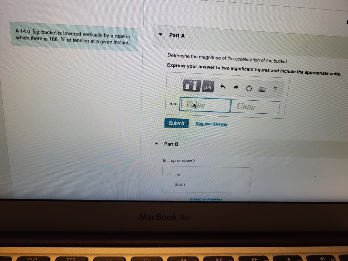 A 14.0 kg bucket is lowered vertically by a rope in
which there is 168 N of tension at a given instant.
On
DOO
Y
Part A
Determine the magnitude of the acceleration of the bucket.
Express your answer to two significant figures and include the appropriate units.
a=
Submit
Part B
Is it up or down?
up
Value
down
4
MacBook Air
Request Answer
Previous Answers
Units
?