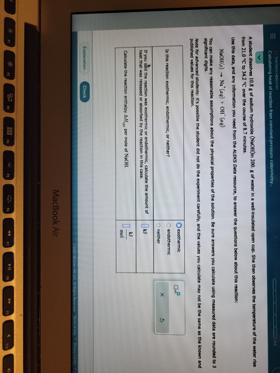 C
-0
O THERMOCHEMISTRY
Calculating heat of reaction from constant-pressure calorimetry...
A student dissolves 10.8 g of sodium hydroxide (NaOH)in 200. g of water in a well-insulated open cup. She then observes the temperature of the water rise
from 21.0 °C to 34.2 °C over the course of 8.7 minutes.
Use this data, and any information you need from the ALEKS Data resource, to answer the questions below about this reaction:
NaOH(s) Na (aq) + OH(aq)
You can make any reasonable assumptions about the physical properties of the solution. Be sure answers you calculate using measured data are rounded to 3
significant digits.
F1
Note for advanced students: It's possible the student did not do the experiment carefully, and the values you calculate may not be the same as the known and
published values for this reaction.
Is this reaction exothermic, endothermic, or neither?
If you said the reaction was exothermic or endothermic, calculate the amount of
heat that was released or absorbed by the reaction in this case.
Calculate the reaction enthalpy AH per mole of NaOH.
Explanation
F2
Check
80 F3
DOD
000
FA
F5
exothermic
endothermic
F6
neither
kJ
kJ
0-
mol
MacBook Air
◄◄
F7
0/5
X
FR
$
2022 McGraw Hill LLC. All Rights Reserved. Terms of Use | Privacy Center
F10
4)