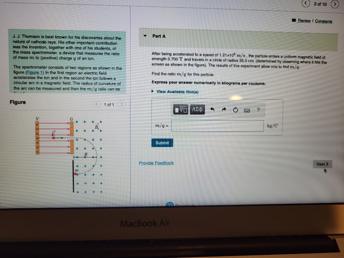 J. J. Thomson is best known for his discoveries about the
nature of cathode rays. His other important contribution
was the invention, together with one of his students, of
the mass spectrometer, a device that measures the ratio
of mass m to (positive) charge q of an ion.
The spectrometer consists of two regions as shown in the
figure. (Figure 1) In the first region an electric field
accelerates the ion and in the second the ion follows a
circular arc in a magnetic field. The radius of curvature of
the arc can be measured and then the m/q ratio can be
Figure
V
< 1 of 1 >
B
•
Part A
Find the ratio m/q for this particle.
Express your answer numerically in kilograms per coulomb.
View Available Hint(s)
After being accelerated to a speed of 1.21x105 m/s, the particle enters a uniform magnetic field of
strength 0.700 T and travels in a circle of radius 35.0 cm (determined by observing where it hits the
screen as shown in the figure). The results of this experiment allow one to find m/q.
m/q=
Submit
Provide Feedback
MacBook Air
IVE ΑΣΦ
?
2 of 10
kg/C
Review I Constants
Next >