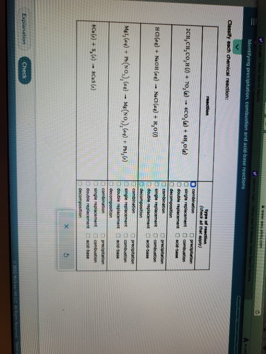 y! google - Yahoo Search Resu
Identifying precipitation, combustion and acid-base reactions
Classify each chemical reaction:
2CH₂CH₂CO₂H()+ 70₂ (8)
HCl(aq) + NaOH(aq)
4
8Ca(s) + S (s) 8CaS (s)
Explanation
reaction
Check
Mg1₂(aq) + Pb(NO₂)₂ (aq) → Mg(NO₂)₂ (aq) + PbI, (s)
6CO₂(g) + 6H₂O(g)
NaCl(aq) + H₂O (1)
www-awu.aleks.com
y pearson login - Yahoo Search Results Yahoo Search Results
type of reaction
(check all that apply)
combination
single replacement
double replacement
decomposition:
combination
single replacement
double replacement
decomposition
combination
single replacement
double replacement
decomposition
combination
single replacement
double replacement
decomposition
Oprecipitation
combustion
acid-base
precipitation
combustion
acid-base
precipitation
combustion
acid-base
precipitation
combustion
acid-base
Ĉ
A ALEKS
Ⓒ2022 McGraw Hill LLC. All Rights Reserved. Terms o