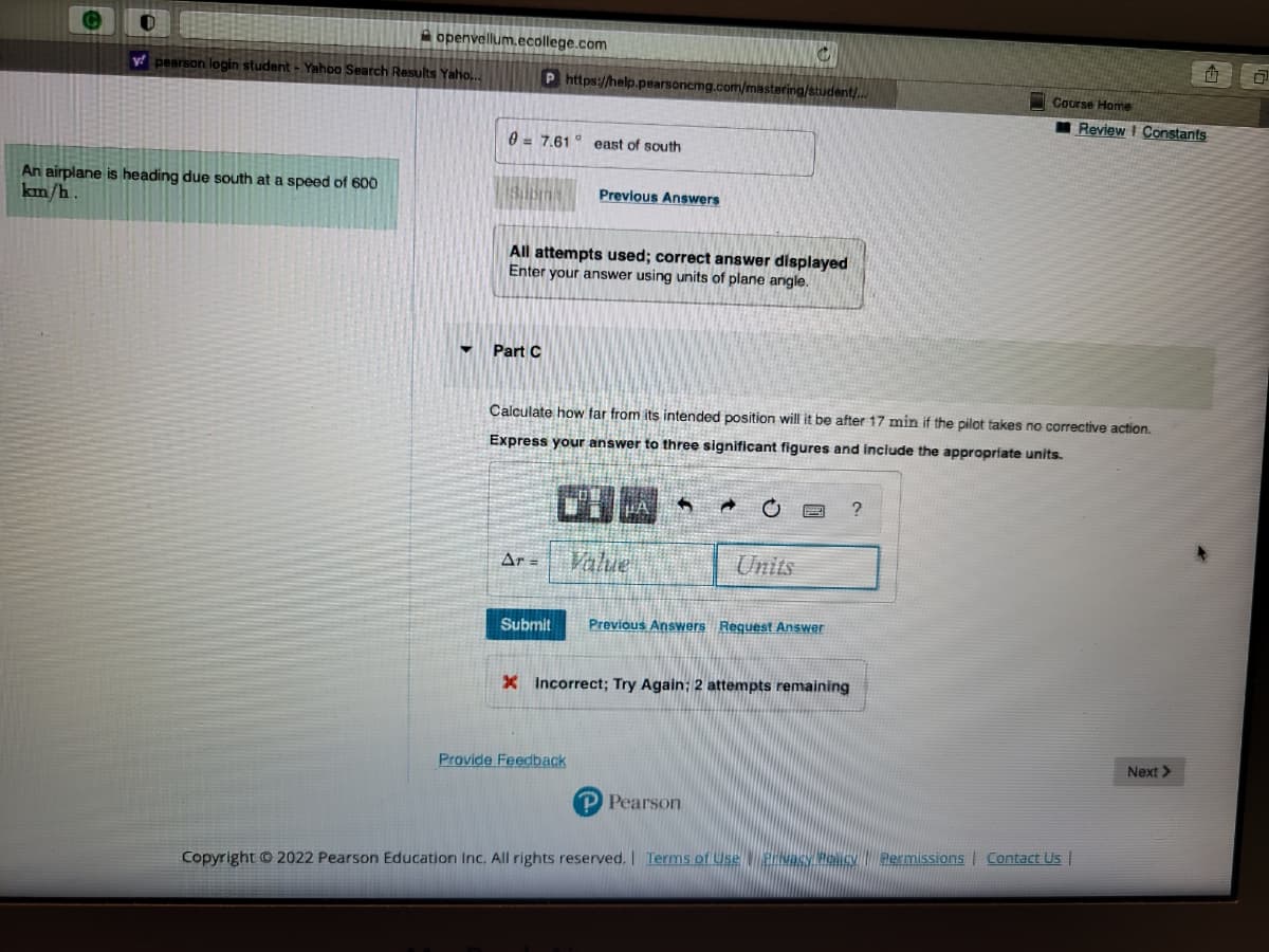 openvellum.ecollege.com
y pearson login student - Yahoo Search Results Yaho...
An airplane is heading due south at a speed of 600
km/h.
07.61 east of south
P https://help.pearsoncmg.com/mastering/student/...
Part C
Previous Answers
All attempts used; correct answer displayed
Enter your answer using units of plane angle.
Calculate how far from its intended position will it be after 17 min if the pilot takes no corrective action.
Express your answer to three significant figures and include the appropriate units.
LA
Ar= Value
Provide Feedback
C
➜
Units
Submit Previous Answers Request Answer
Pearson
X Incorrect; Try Again: 2 attempts remaining
Course Home
Review Constants
?
Copyright © 2022 Pearson Education Inc. All rights reserved. | Terms of Use Privacy Policy | Permissions Contact Us |
Next >