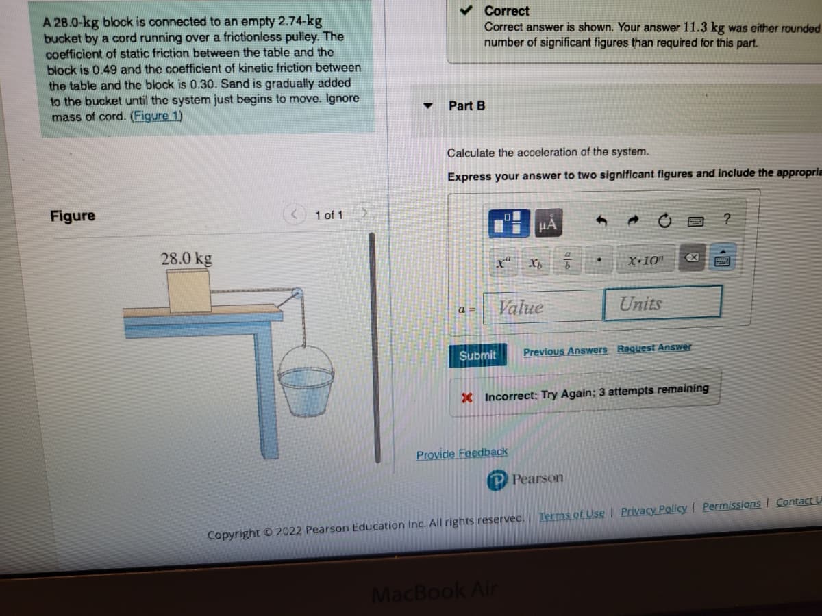 A 28.0-kg block is connected to an empty 2.74-kg
bucket by a cord running over a frictionless pulley. The
coefficient of static friction between the table and the
block is 0.49 and the coefficient of kinetic friction between
the table and the block is 0.30. Sand is gradually added
to the bucket until the system just begins to move. Ignore
mass of cord. (Figure 1)
Figure
28.0 kg
1 of 1
▼
✓ Correct
Correct answer is shown. Your answer 11.3 kg was either rounded
number of significant figures than required for this part.
Part B
Calculate the acceleration of the system.
Express your answer to two significant figures and include the appropria
a=
x
Submit
μA
Value
Provide Feedback
Xb
MacBook Air
X+10n
X Incorrect; Try Again; 3 attempts remaining
Units
Previous Answers Request Answer
Pearson
?
Copyright © 2022 Pearson Education Inc. All rights reserved. Terms of Use | Privacy Policy | Permissions Contact U