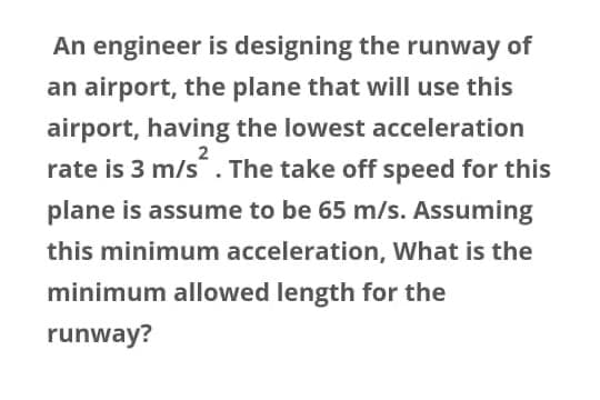 An engineer is designing the runway of
an airport, the plane that will use this
airport, having the lowest acceleration
rate is 3 m/s. The take off speed for this
2
plane is assume to be 65 m/s. Assuming
this minimum acceleration, What is the
minimum allowed length for the
runway?
