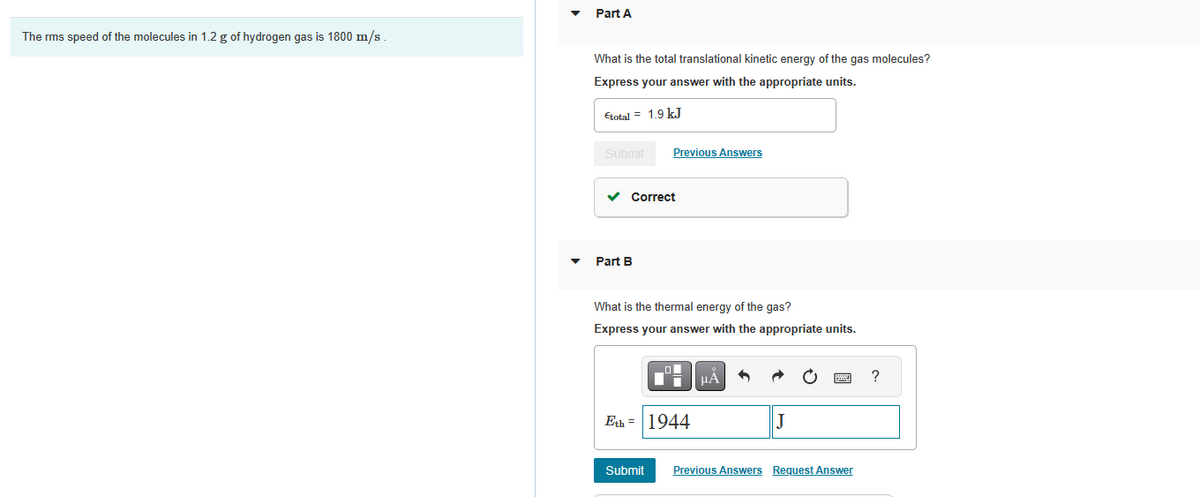 ### Understanding Kinetic and Thermal Energy in Hydrogen Gas

This educational page explores the kinetic and thermal energy of hydrogen gas molecules, with a focus on their root mean square (rms) speed and associated calculations.

#### Given Data
- The rms speed of the molecules in 1.2 grams of hydrogen gas is 1800 m/s.

#### Part A: Translational Kinetic Energy
**Question:** What is the total translational kinetic energy of the gas molecules?

**Solution:**
The total translational kinetic energy is provided as:
\[ \epsilon_{\text{total}} = 1.9 \, \text{kJ} \]

A system confirmation displays the answer as "Correct."

#### Part B: Thermal Energy
**Question:** What is the thermal energy of the gas?

**Solution:**
The thermal energy is provided as:
\[ E_{\text{th}} = 1944 \, \text{J} \]

A submission interface is shown where students can input their answers, and the system provides feedback.

### Detailed Explanation
1. **Root Mean Square (rms) Speed:**
   - This is the measure of the speed of particles in a gas that is most directly related to the kinetic energy of the gas. For hydrogen gas with a mass of 1.2 grams, the rms speed is specified as 1800 m/s.

2. **Translational Kinetic Energy:**
   - Translational kinetic energy refers to the energy associated with the movement of particles in the gas. The total translational kinetic energy is calculated based on the rms speed and mass of the gas but is directly provided as 1.9 kJ in this example.

3. **Thermal Energy:**
   - Thermal energy is the total internal energy of the gas due to translational kinetic energy. In this exercise, the thermal energy for the hydrogen gas is provided as 1944 J.

Users are encouraged to practice these calculations and use the provided interface to submit their answers and get immediate feedback on their understanding. This helps in reinforcing the concepts of kinetic and thermal energy in gases.