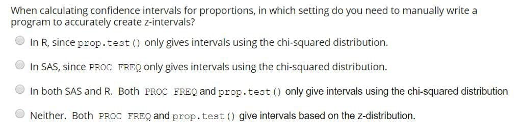 When calculating confidence intervals for proportions, in which setting do you need to manually write a
program to accurately create z-intervals?
In R, since prop.test () only gives intervals using the chi-squared distribution.
In SAS, since PROC FREQ only gives intervals using the chi-squared distribution.
In both SAS and R. Both PROC FREQ and prop.test () only give intervals using the chi-squared distribution
Neither. Both PROC FREQ and prop.test () give intervals based on the z-distribution.
