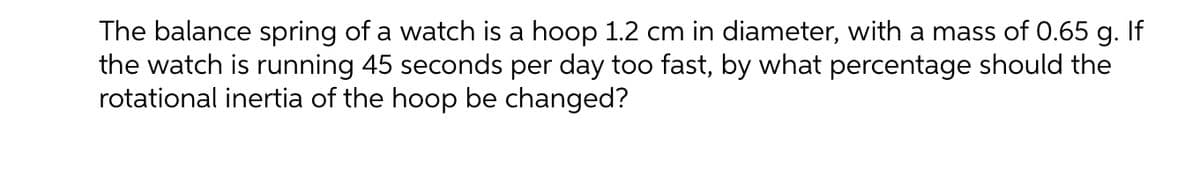 The balance spring of a watch is a hoop 1.2 cm in diameter, with a mass of 0.65 g. If
the watch is running 45 seconds per day too fast, by what percentage should the
rotational inertia of the hoop be changed?
