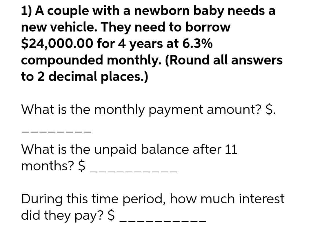 1) A couple with a newborn baby needs a
new vehicle. They need to borrow
$24,000.00 for 4 years at 6.3%
compounded monthly. (Round all answers
to 2 decimal places.)
What is the monthly payment amount? $.
What is the unpaid balance after 11
months? $
During this time period, how much interest
did they pay? $
