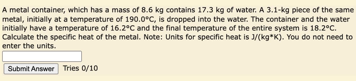 A metal container, which has a mass of 8.6 kg contains 17.3 kg of water. A 3.1-kg piece of the same
metal, initially at a temperature of 190.0°C, is dropped into the water. The container and the water
initially have a temperature of 16.2°C and the final temperature of the entire system is 18.2°C.
Calculate the specific heat of the metal. Note: Units for specific heat is J/(kg*K). You do not need to
enter the units.
Submit Answer
Tries 0/10
