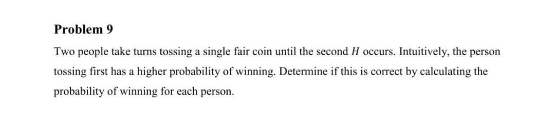 Problem 9
Two people take turns tossing a single fair coin until the second H occurs. Intuitively, the person
tossing first has a higher probability of winning. Determine if this is correct by calculating the
probability of winning for each person.
