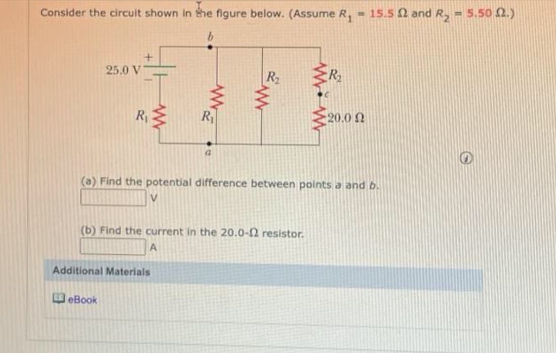 Consider the circult shown In the figure below. (Assume R, = 15.5 2 and R, = 5.50 2.)
%3!
25.0 V
R2
R2
R
20.0 2
a.
(a) Find the potential difference between points a and b.
V
(b) Find the current in the 20.0-2 resistor.
Additional Materials
eBook
