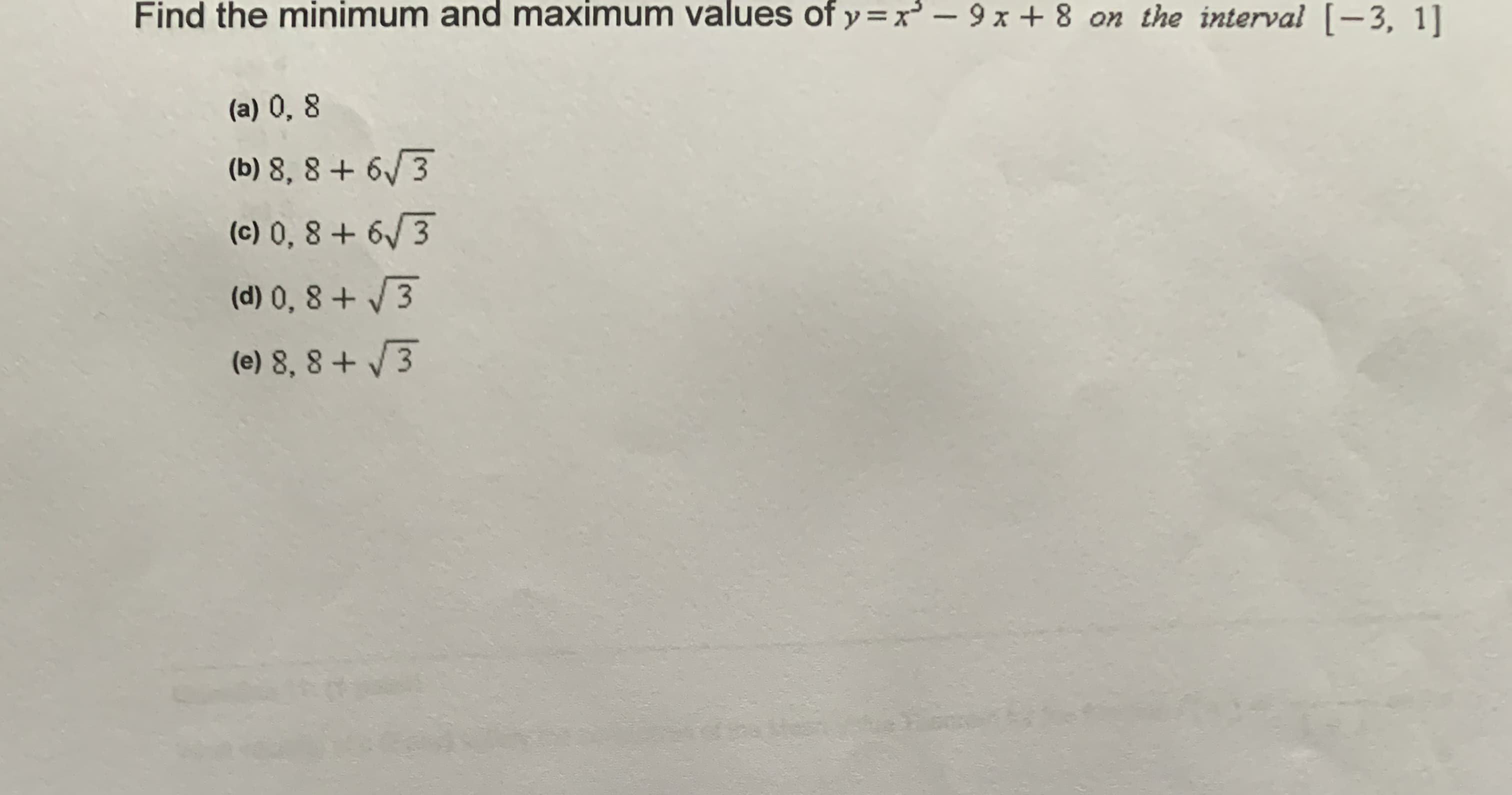 Find the minimum and maximum values of y=x – 9 x + 8 on the interval [-3, 1]
(a) 0, 8
(b) 8, 8 + 6/3
(c) 0, 8 + 6/3
(d) 0, 8 + 3
(e) 8, 8 + /3
