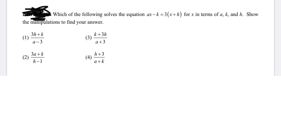 **Question:**

Which of the following solves the equation \( ax - k = 3(x + h) \) for \( x \) in terms of \( a \), \( k \), and \( h \). Show the manipulations to find your answer.

**Options:**

1. \( \frac{3h + k}{a - 3} \)

2. \( \frac{3a + k}{h - 1} \)

3. \( \frac{k + 3h}{a + 3} \)

4. \( \frac{h + 3}{a + k} \)