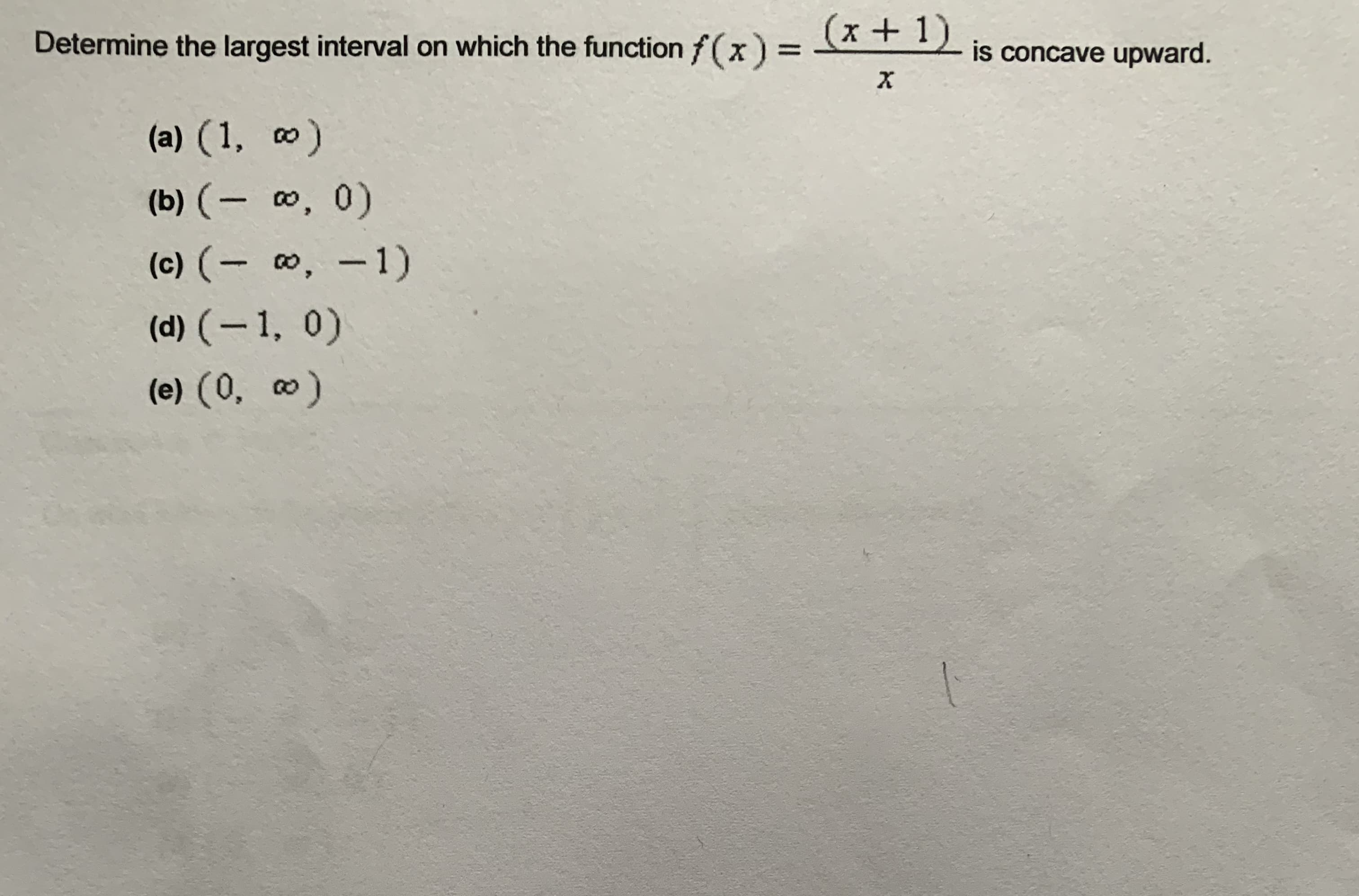 Determine the largest interval on which the function f(x) = + 1)
(x+1)
is concave upward.
%3D
(a) (1, o)
(b) (- , 0)
%3D
(c) (- 0, -1)
(d) (–1, 0)
(e) (0, 0)
