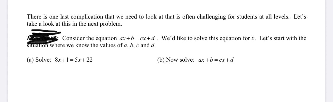 There is one last complication that we need to look at that is often challenging for students at all levels. Let’s take a look at this in the next problem.

**Example:** Consider the equation \( ax + b = cx + d \). We’d like to solve this equation for \( x \). Let’s start with the situation where we know the values of \( a, b, c \) and \( d \).

(a) Solve: \( 8x + 1 = 5x + 22 \)

(b) Now solve: \( ax + b = cx + d \)