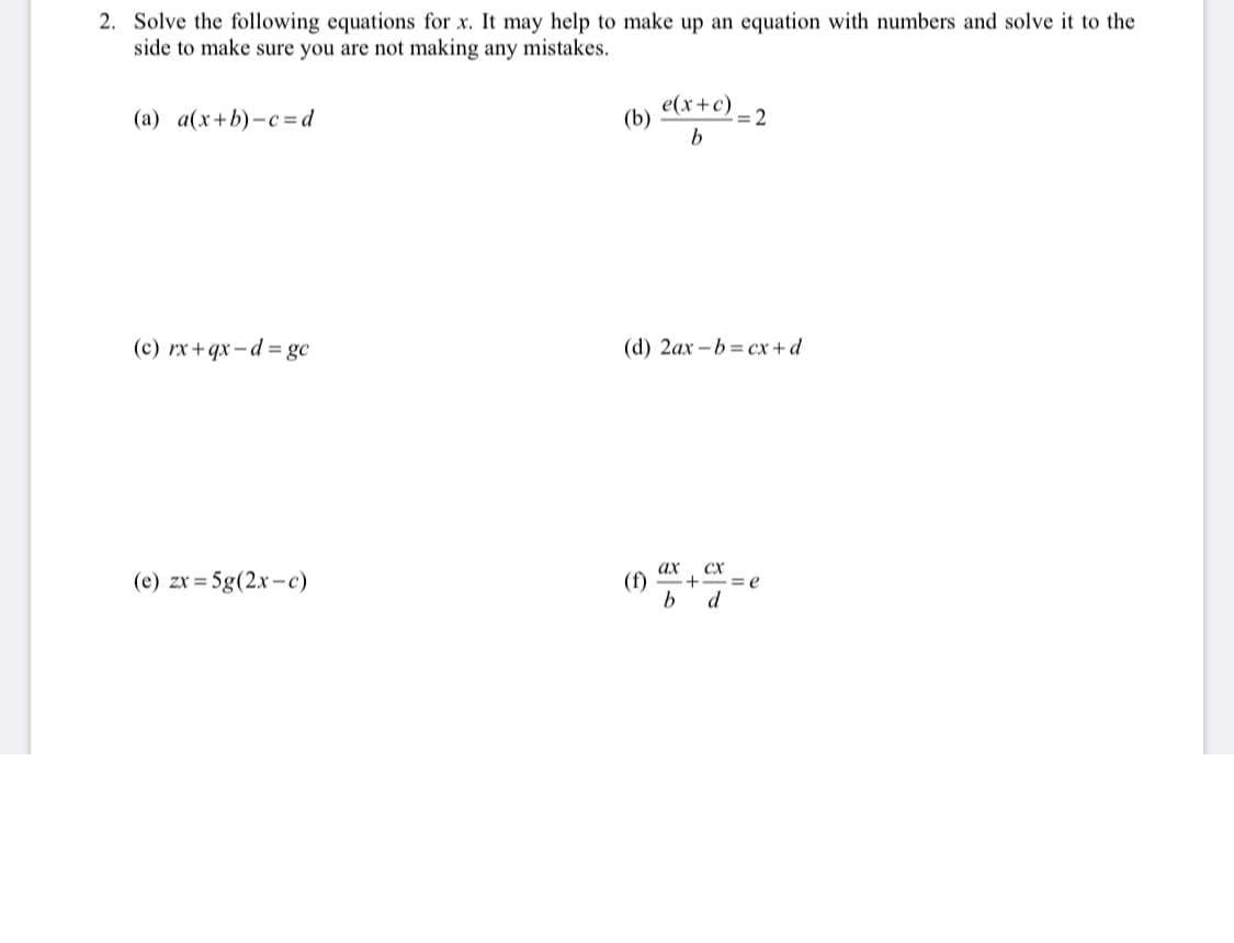 ### Solving Equations for \( x \)

Below are several equations to solve for the variable \( x \). To ensure accuracy, it may be helpful to create an example using numbers and solve it separately. This practice can verify that no mistakes are made during algebraic manipulations.

#### Equations:

(a) \[ a(x + b) - c = d \]

(b) \[ \frac{e(x + c)}{b} = 2 \]

(c) \[ rx + qx - d = gc \]

(d) \[ 2ax - b = cx + d \]

(e) \[ zx = 5g(2x - c) \]

(f) \[ \frac{ax}{b} + \frac{cx}{d} = e \]

Each equation presents unique challenges in isolating \( x \), requiring skills in algebra such as distribution, combining like terms, and manipulating fractions. Working through examples similar to these can solidify understanding of each step involved in solving equations.