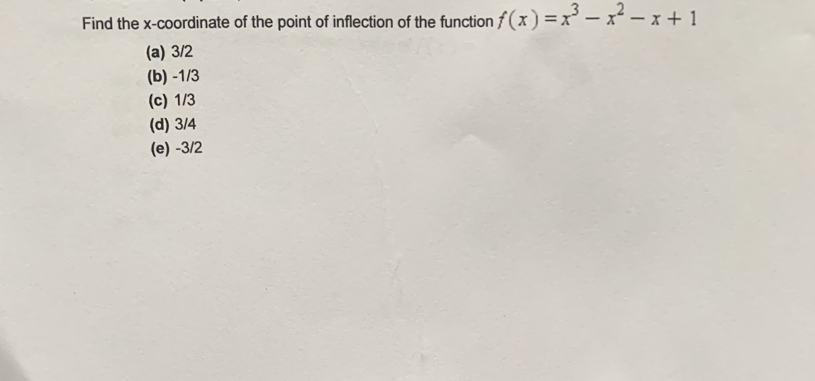 Find the x-coordinate of the point of inflection of the function f (x) =x' – x² – x + 1
(a) 3/2
(b) -1/3
(c) 1/3
(d) 3/4
(e) -3/2
