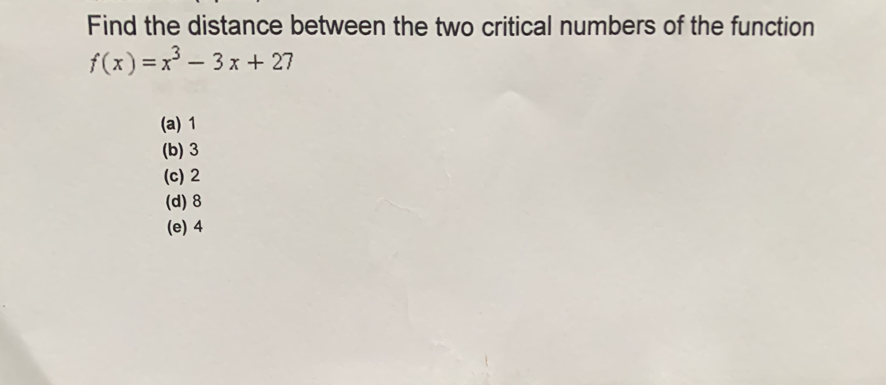 Find the distance between the two critical numbers of the function
f(x) =x – 3x + 27
%3D
(a) 1
(b) 3
(c) 2
(d) 8
(e) 4
