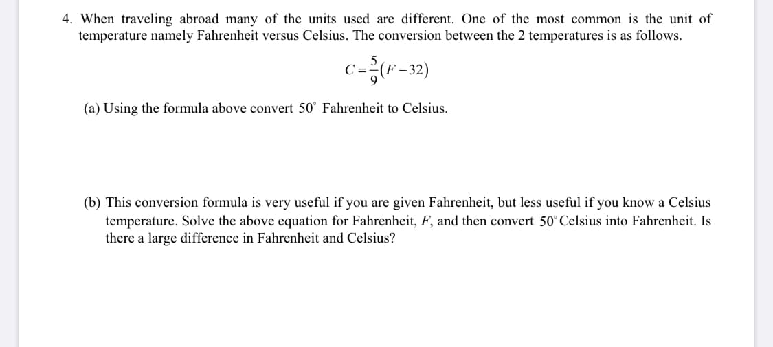 4. When traveling abroad many of the units used are different. One of the most common is the unit of
temperature namely Fahrenheit versus Celsius. The conversion between the 2 temperatures is as follows.
c={(F-32)
(a) Using the formula above convert 50° Fahrenheit to Celsius.
(b) This conversion formula is very useful if you are given Fahrenheit, but less useful if you know a Celsius
temperature. Solve the above equation for Fahrenheit, F, and then convert 50° Celsius into Fahrenheit. Is
there a large difference in Fahrenheit and Celsius?
